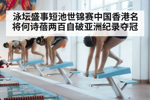 泳坛盛事短池世锦赛中国香港名将何诗蓓两百自破亚洲纪录夺冠