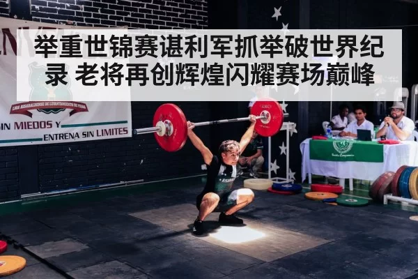 举重世锦赛谌利军抓举破世界纪录 老将再创辉煌闪耀赛场巅峰